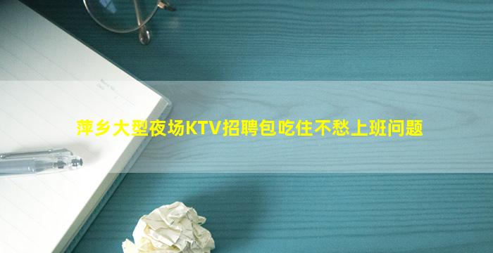 萍乡大型夜场KTV招聘包吃住不愁上班问题